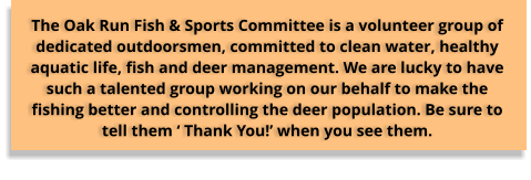 The Oak Run Fish & Sports Committee is a volunteer group of dedicated outdoorsmen, committed to clean water, healthy aquatic life, fish and deer management. We are lucky to have such a talented group working on our behalf to make the fishing better and controlling the deer population. Be sure to tell them ‘ Thank You!’ when you see them.
